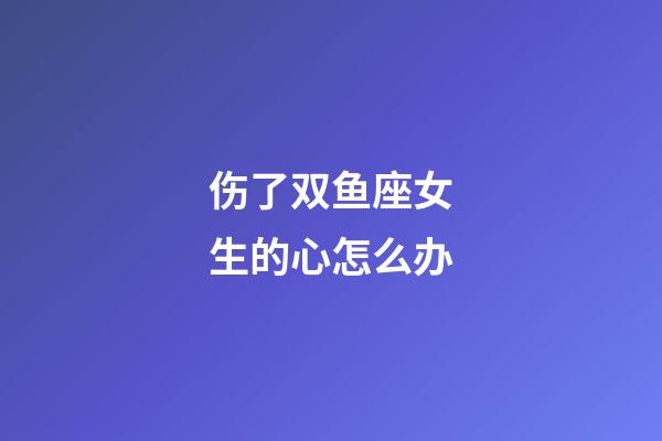 伤了双鱼座女生的心怎么办-第1张-星座运势-玄机派
