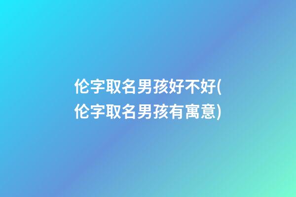 伦字取名男孩好不好(伦字取名男孩有寓意)
