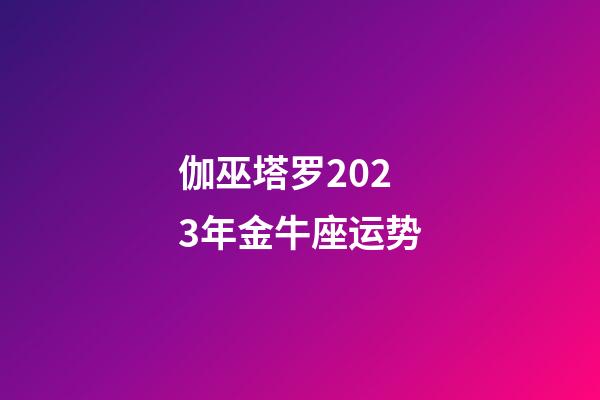 伽巫塔罗2023年金牛座运势-第1张-星座运势-玄机派