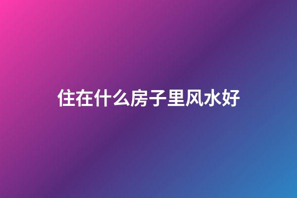 住在什么房子里风水好