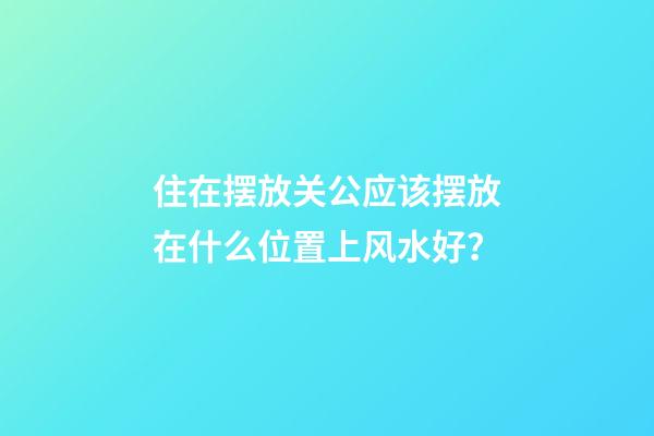 住在摆放关公应该摆放在什么位置上风水好？