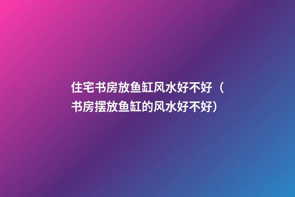 住宅书房放鱼缸风水好不好（书房摆放鱼缸的风水好不好?）
