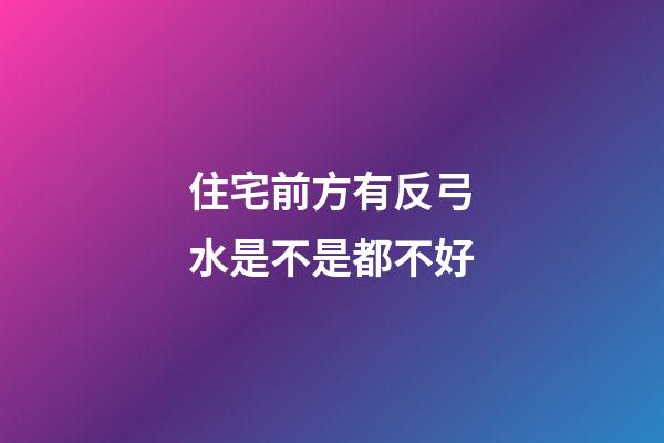 住宅前方有反弓水是不是都不好