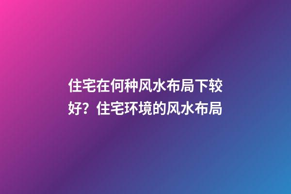 住宅在何种风水布局下较好？住宅环境的风水布局