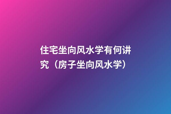 住宅坐向风水学有何讲究（房子坐向风水学）