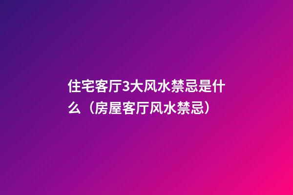 住宅客厅3大风水禁忌是什么（房屋客厅风水禁忌）