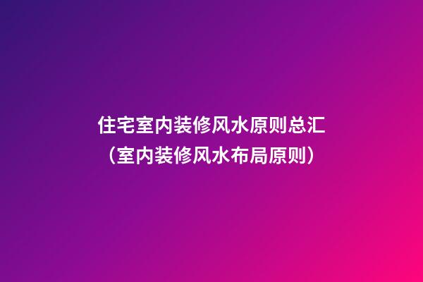 住宅室内装修风水原则总汇（室内装修风水布局原则）