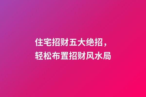 住宅招财五大绝招，轻松布置招财风水局