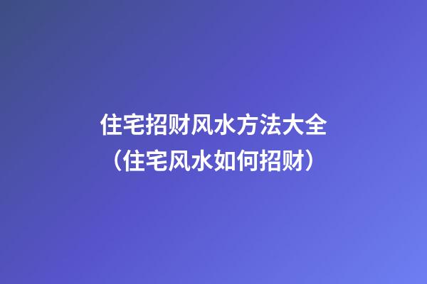 住宅招财风水方法大全（住宅风水如何招财）