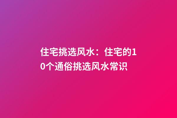 住宅挑选风水：住宅的10个通俗挑选风水常识