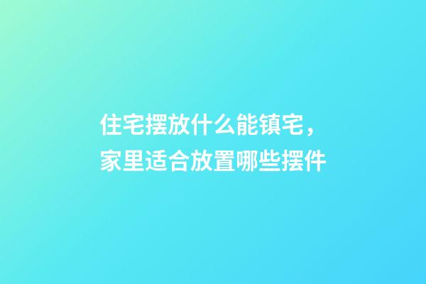 住宅摆放什么能镇宅，家里适合放置哪些摆件