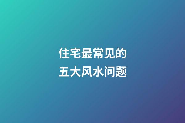 住宅最常见的五大风水问题