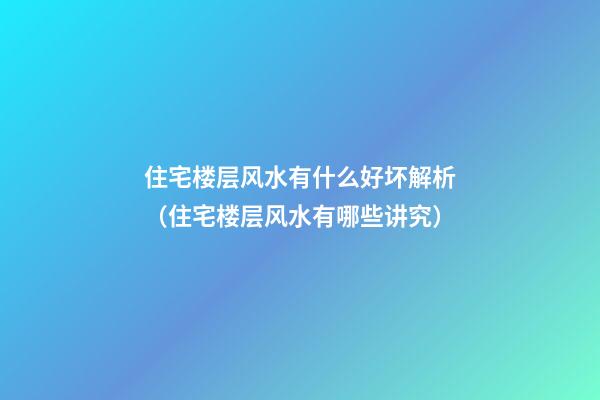 住宅楼层风水有什么好坏解析（住宅楼层风水有哪些讲究）