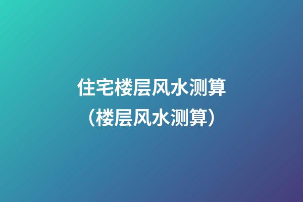 住宅楼层风水测算（楼层风水测算）
