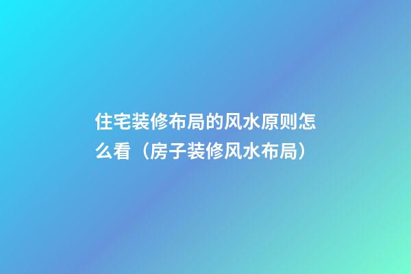 住宅装修布局的风水原则怎么看（房子装修风水布局）