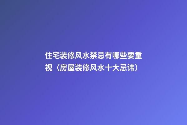 住宅装修风水禁忌有哪些要重视（房屋装修风水十大忌讳）