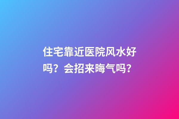 住宅靠近医院风水好吗？会招来晦气吗？