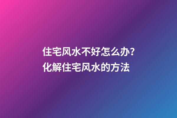 住宅风水不好怎么办？化解住宅风水的方法