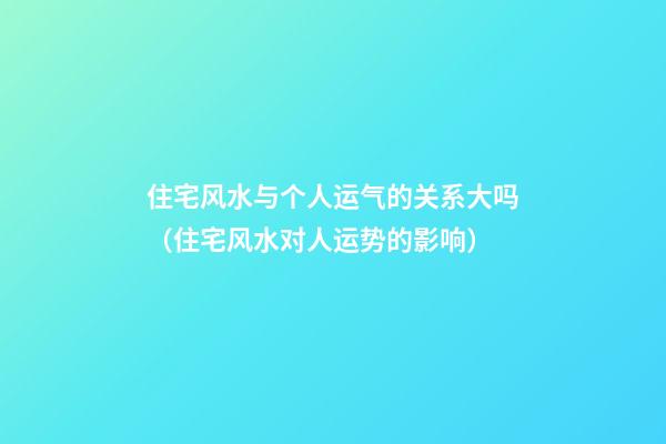 住宅风水与个人运气的关系大吗（住宅风水对人运势的影响）