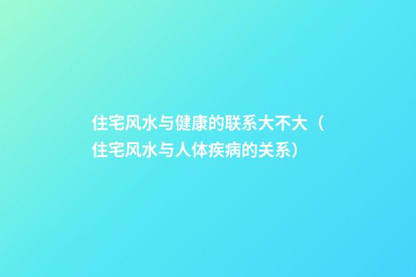 住宅风水与健康的联系大不大（住宅风水与人体疾病的关系）