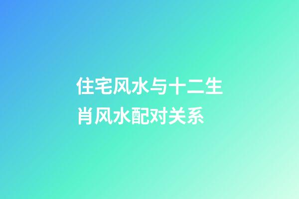 住宅风水与十二生肖风水配对关系