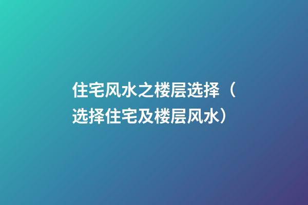 住宅风水之楼层选择（选择住宅及楼层风水）