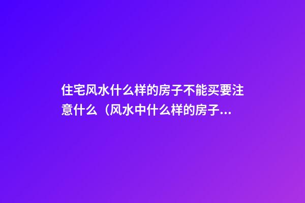住宅风水什么样的房子不能买要注意什么（风水中什么样的房子不能买）