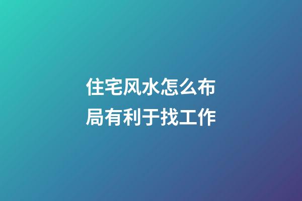 住宅风水怎么布局有利于找工作