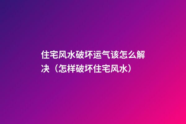 住宅风水破坏运气该怎么解决（怎样破坏住宅风水）