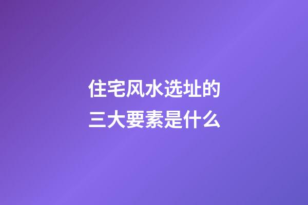住宅风水选址的三大要素是什么?