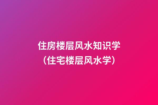 住房楼层风水知识学（住宅楼层风水学）
