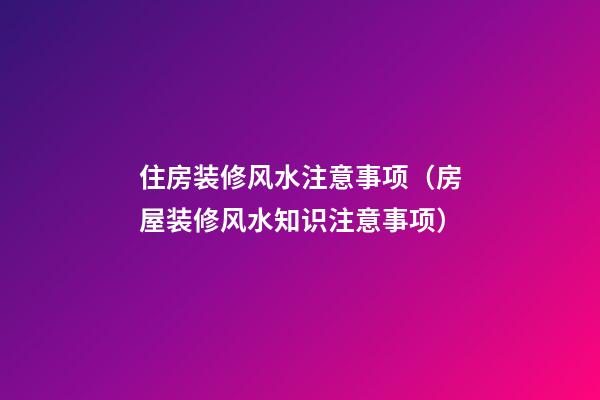 住房装修风水注意事项（房屋装修风水知识注意事项）