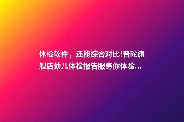 体检软件，还能综合对比!普陀旗舰店幼儿体检报告服务你体验了-第1张-观点-玄机派