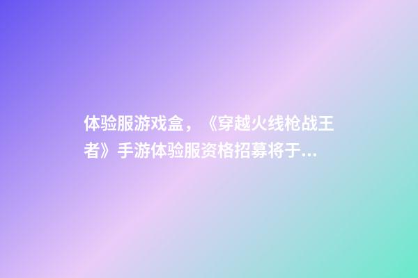 体验服游戏盒，《穿越火线枪战王者》手游体验服资格招募将于7月22日开启-第1张-观点-玄机派