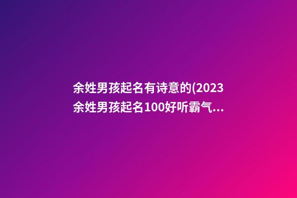 余姓男孩起名有诗意的(2023余姓男孩起名100好听霸气)