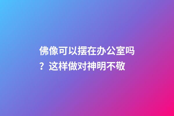 佛像可以摆在办公室吗？这样做对神明不敬