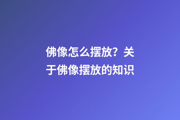 佛像怎么摆放？关于佛像摆放的知识