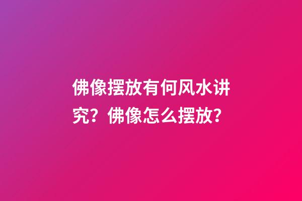 佛像摆放有何风水讲究？佛像怎么摆放？