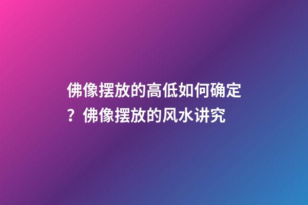 佛像摆放的高低如何确定？佛像摆放的风水讲究