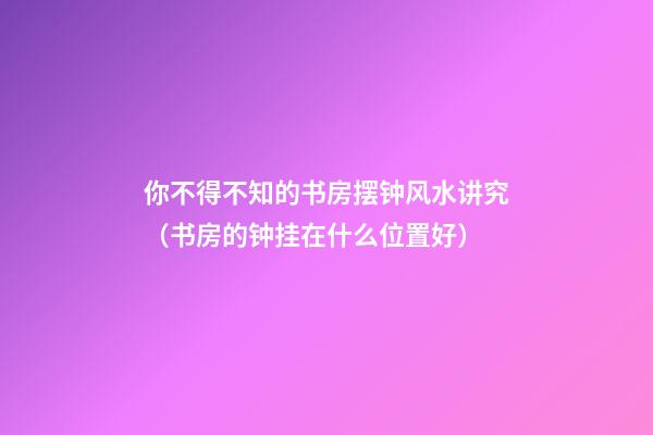 你不得不知的书房摆钟风水讲究（书房的钟挂在什么位置好）