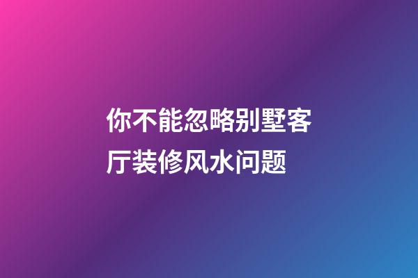你不能忽略别墅客厅装修风水问题
