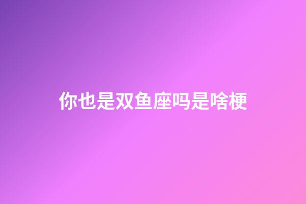 你也是双鱼座吗是啥梗-第1张-星座运势-玄机派