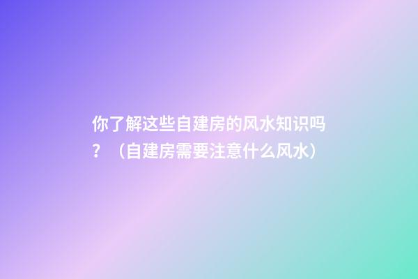 你了解这些自建房的风水知识吗？（自建房需要注意什么风水）