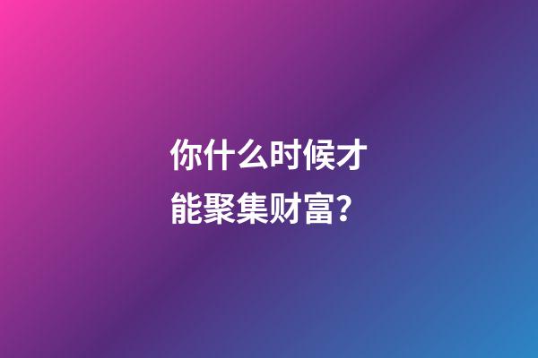 你什么时候才能聚集财富？