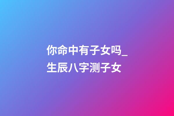 你命中有子女吗_生辰八字测子女