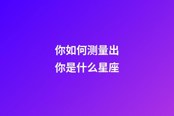 你如何测量出你是什么星座-第1张-星座运势-玄机派