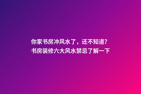 你家书房冲风水了，还不知道？书房装修六大风水禁忌了解一下