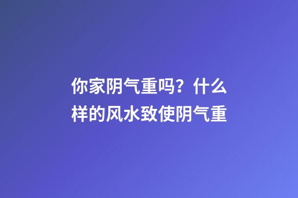 你家阴气重吗？什么样的风水致使阴气重