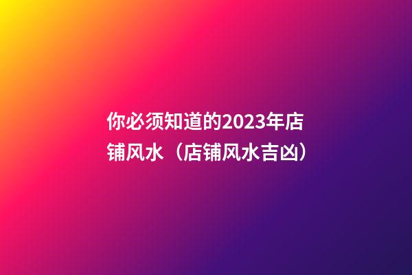 你必须知道的2023年店铺风水（店铺风水吉凶）
