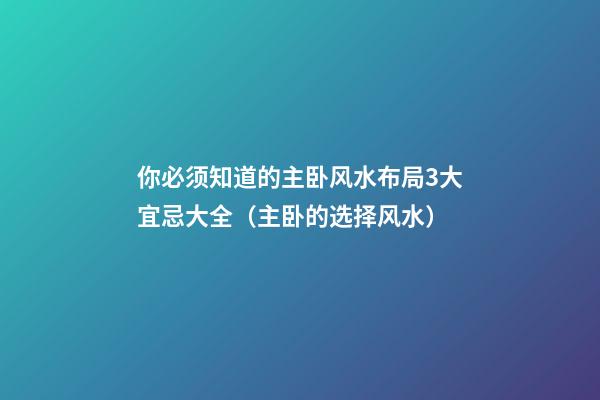 你必须知道的主卧风水布局3大宜忌大全（主卧的选择风水）